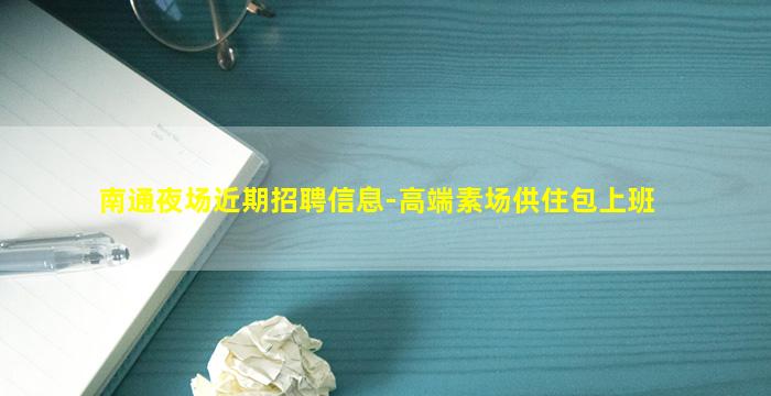 南通夜场近期招聘信息-高端素场供住包上班